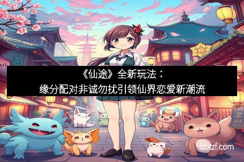 《仙途》全新玩法：缘分配对非诚勿扰引领仙界恋爱新潮流