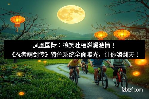 凤凰国际：搞笑吐槽燃爆激情！《忍者萌剑传》特色系统全面曝光，让你嗨翻天！